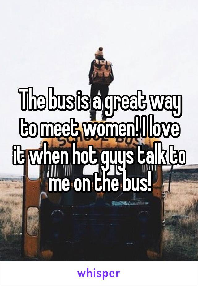 The bus is a great way to meet women! I love it when hot guys talk to me on the bus!