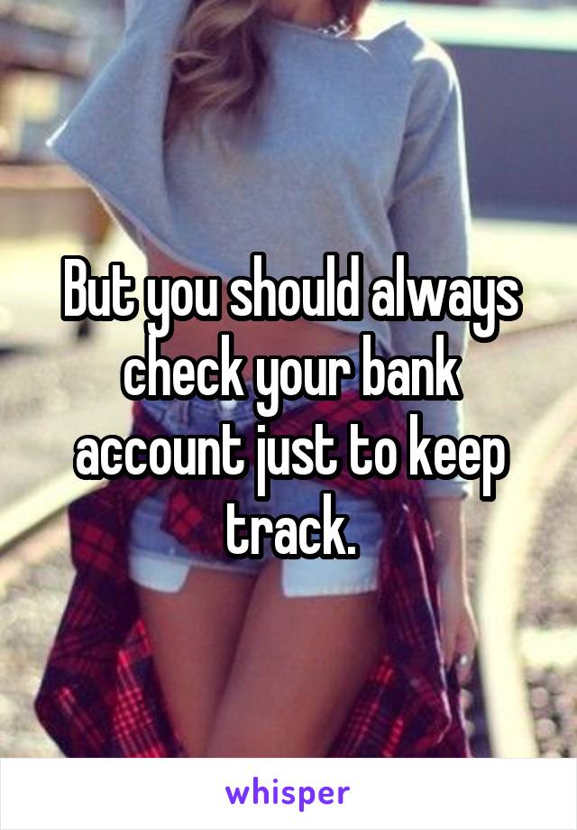 But you should always check your bank account just to keep track.