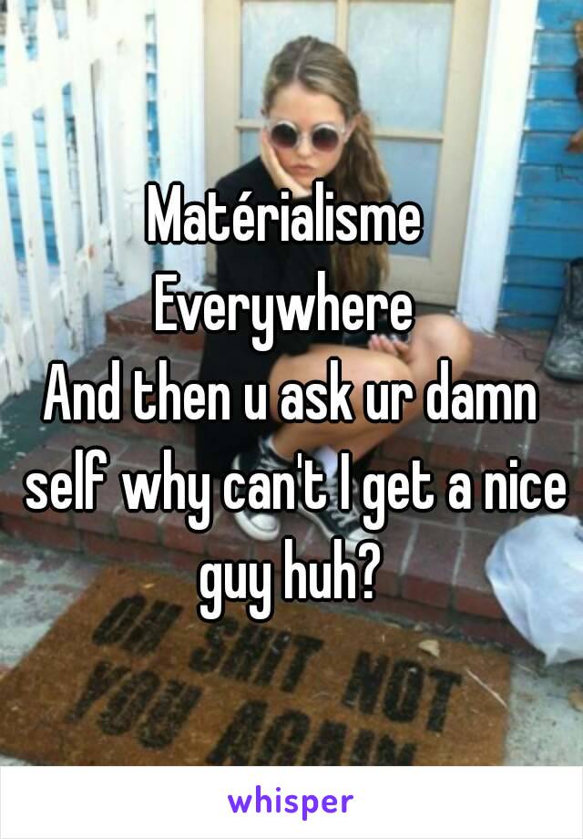 Matérialisme 
Everywhere 
And then u ask ur damn self why can't I get a nice guy huh? 