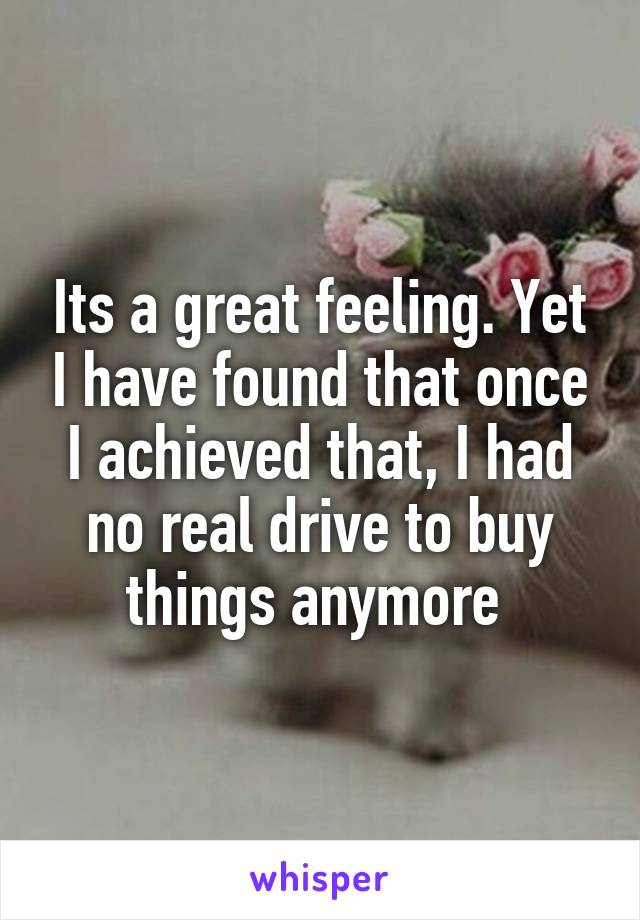 Its a great feeling. Yet I have found that once I achieved that, I had no real drive to buy things anymore 