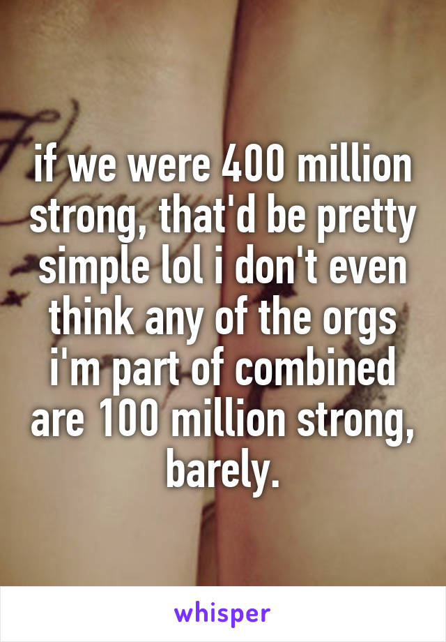 if we were 400 million strong, that'd be pretty simple lol i don't even think any of the orgs i'm part of combined are 100 million strong, barely.