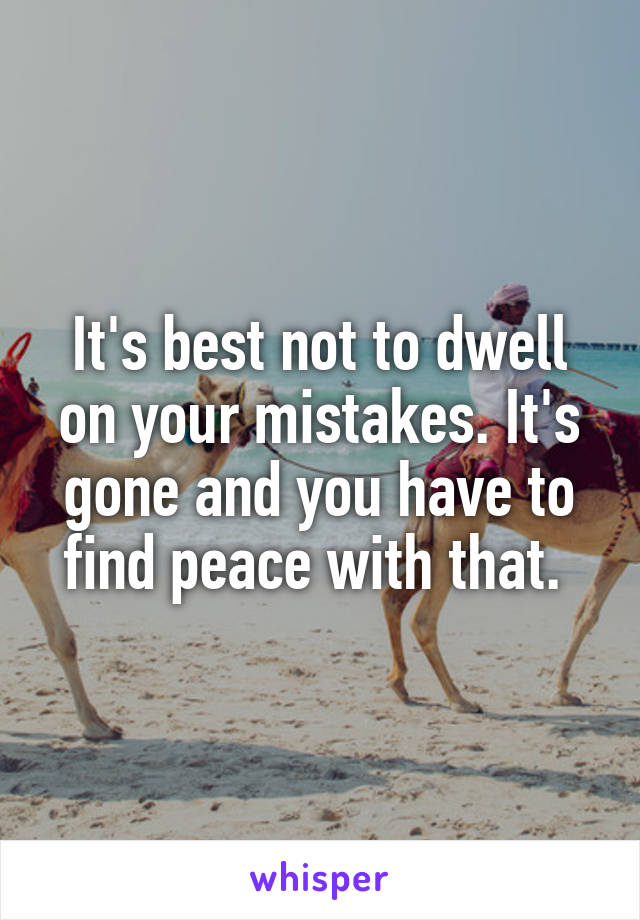 It's best not to dwell on your mistakes. It's gone and you have to find peace with that. 