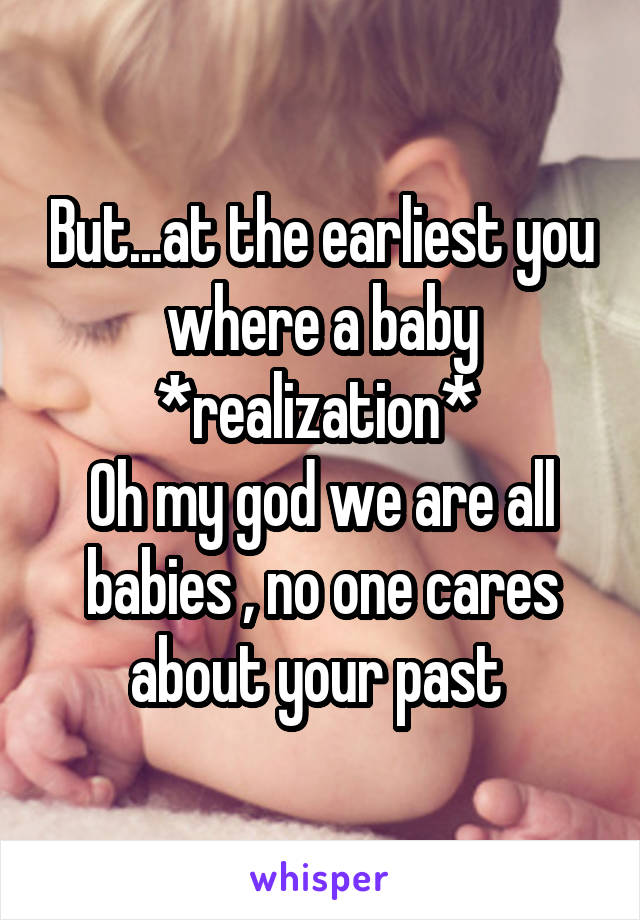 But...at the earliest you where a baby
*realization* 
Oh my god we are all babies , no one cares about your past 