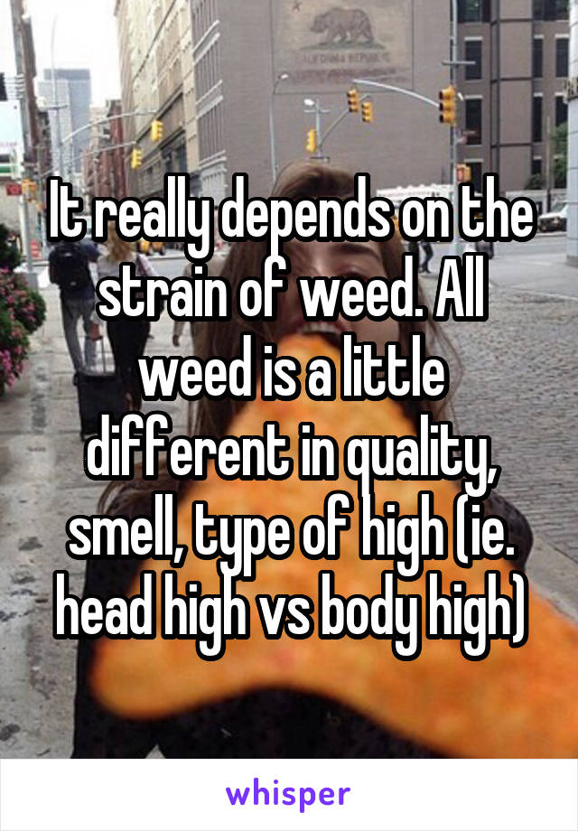It really depends on the strain of weed. All weed is a little different in quality, smell, type of high (ie. head high vs body high)