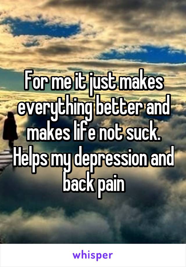 For me it just makes everything better and makes life not suck. Helps my depression and back pain