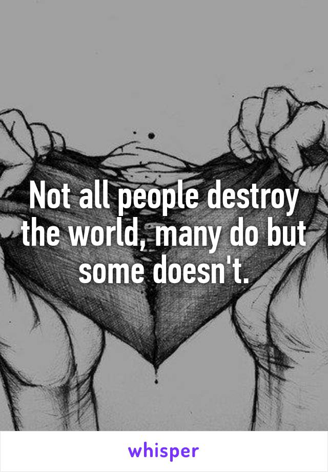 Not all people destroy the world, many do but some doesn't.