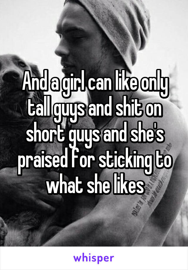 And a girl can like only tall guys and shit on short guys and she's praised for sticking to what she likes