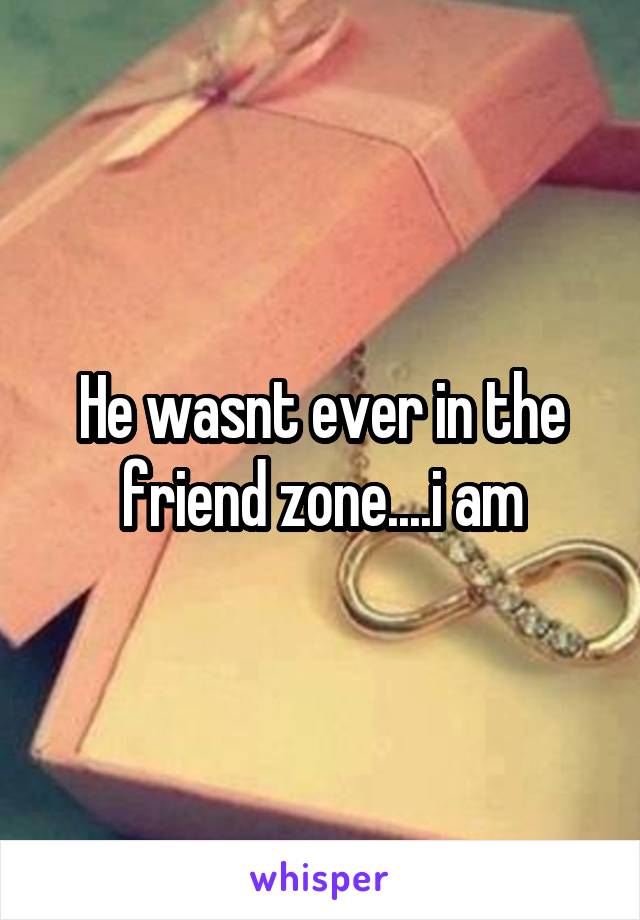 He wasnt ever in the friend zone....i am