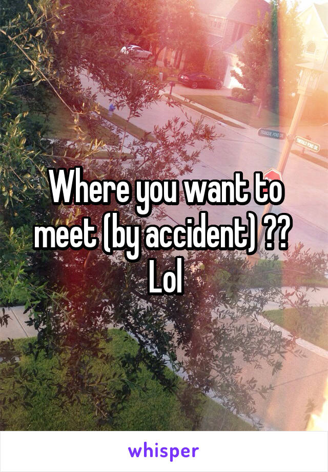 Where you want to meet (by accident) ??  Lol