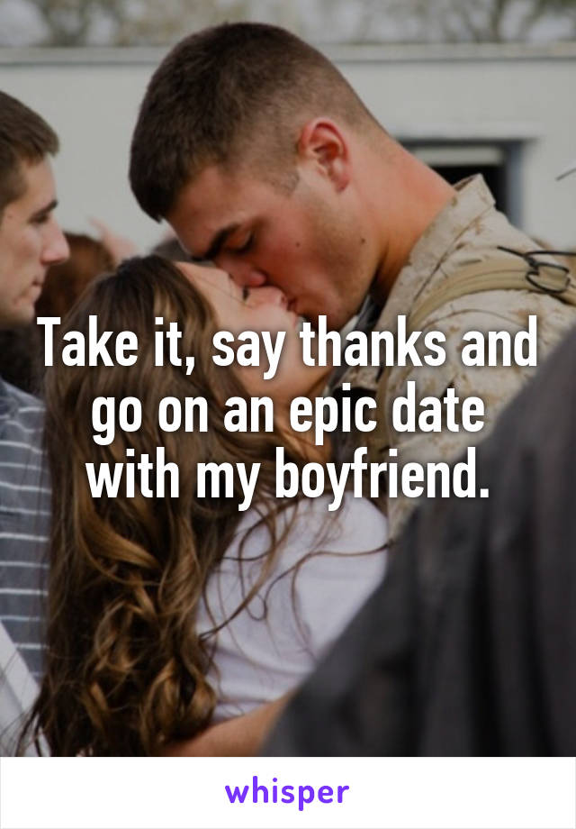 Take it, say thanks and go on an epic date with my boyfriend.