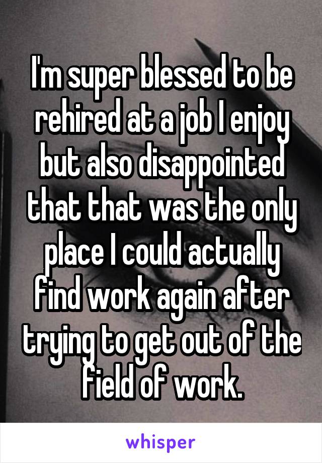 I'm super blessed to be rehired at a job I enjoy but also disappointed that that was the only place I could actually find work again after trying to get out of the field of work.