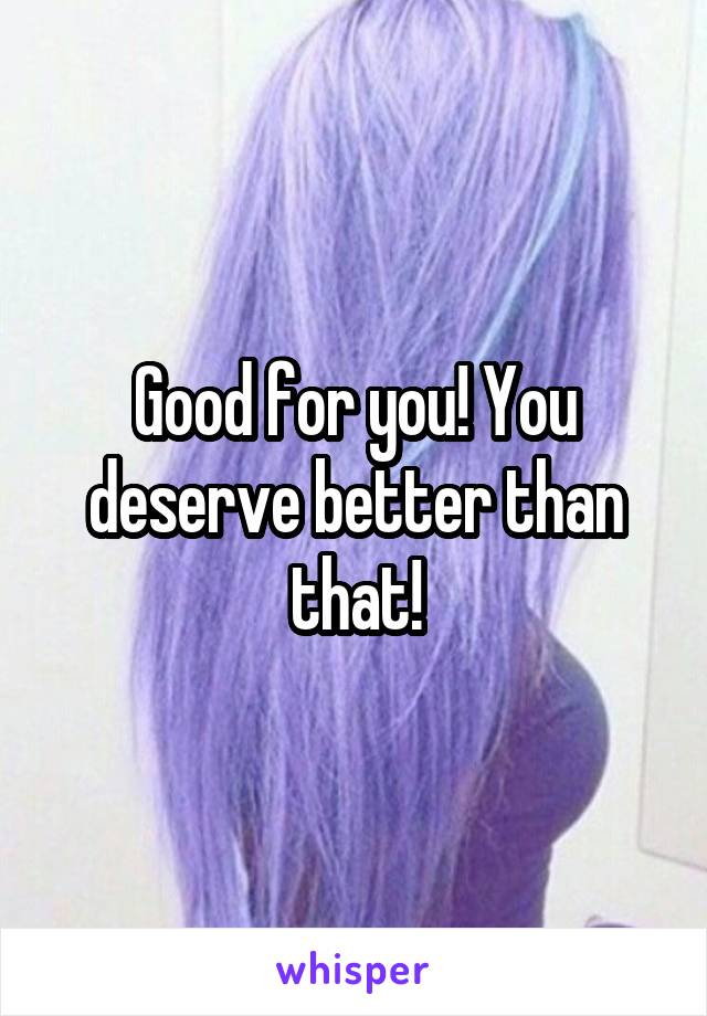 Good for you! You deserve better than that!