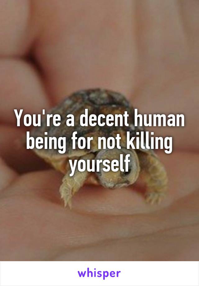 You're a decent human being for not killing yourself