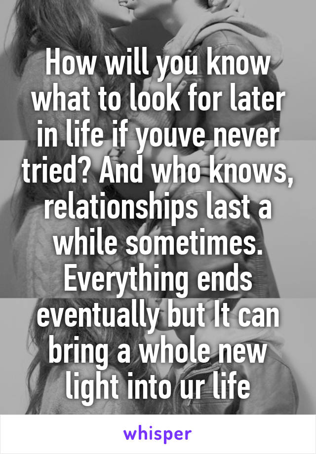 How will you know what to look for later in life if youve never tried? And who knows, relationships last a while sometimes. Everything ends eventually but It can bring a whole new light into ur life