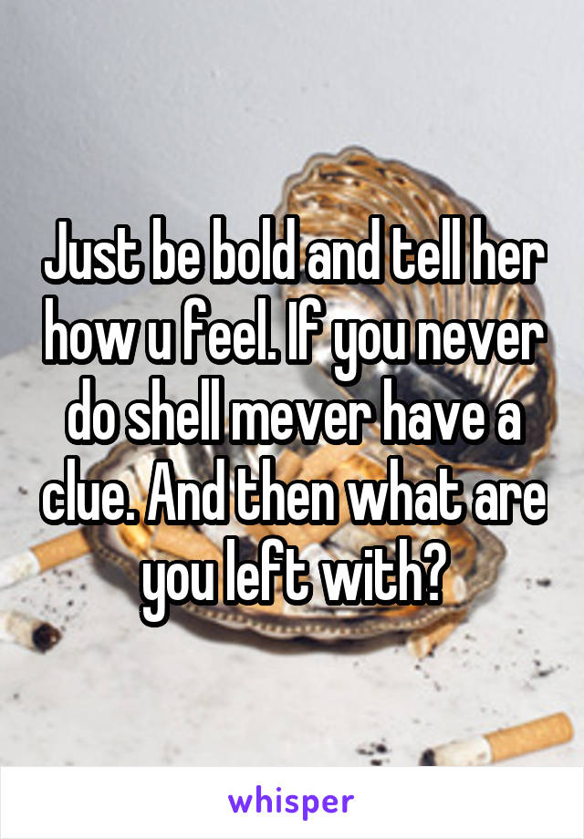 Just be bold and tell her how u feel. If you never do shell mever have a clue. And then what are you left with?