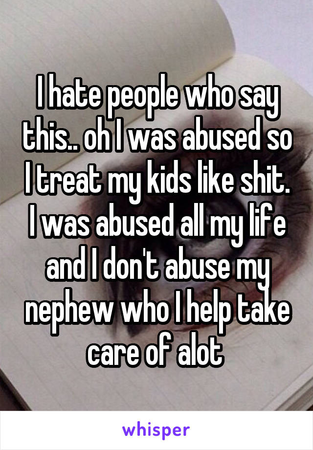 I hate people who say this.. oh I was abused so I treat my kids like shit. I was abused all my life and I don't abuse my nephew who I help take care of alot 