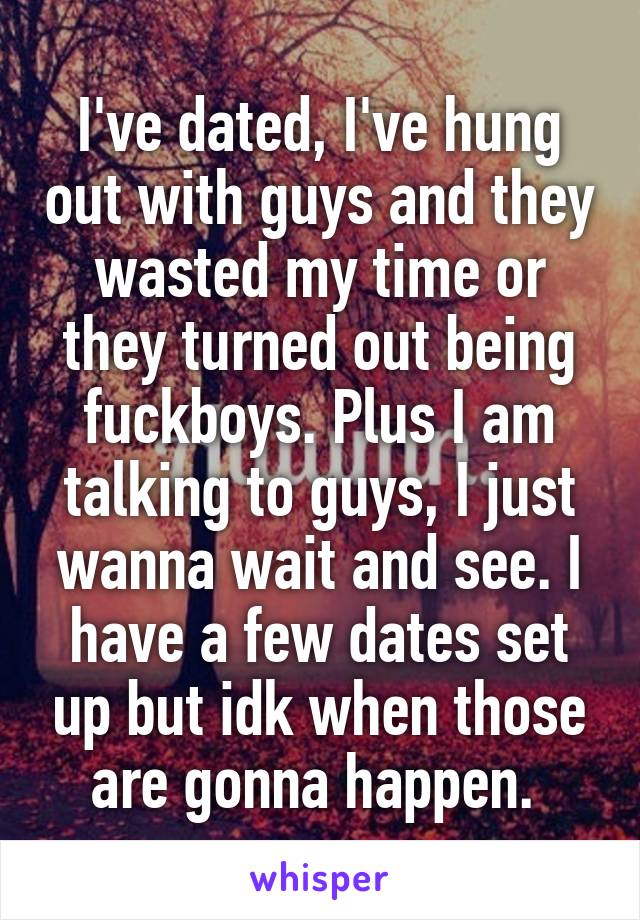 I've dated, I've hung out with guys and they wasted my time or they turned out being fuckboys. Plus I am talking to guys, I just wanna wait and see. I have a few dates set up but idk when those are gonna happen. 