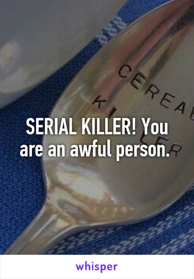 SERIAL KILLER! You are an awful person. 