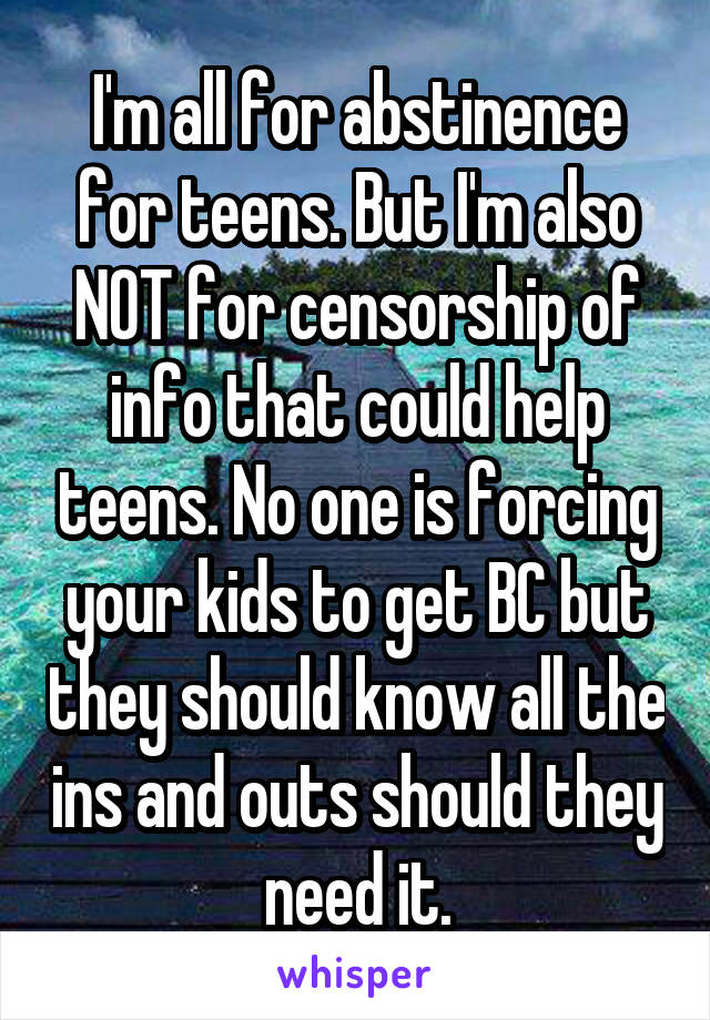 I'm all for abstinence for teens. But I'm also NOT for censorship of info that could help teens. No one is forcing your kids to get BC but they should know all the ins and outs should they need it.