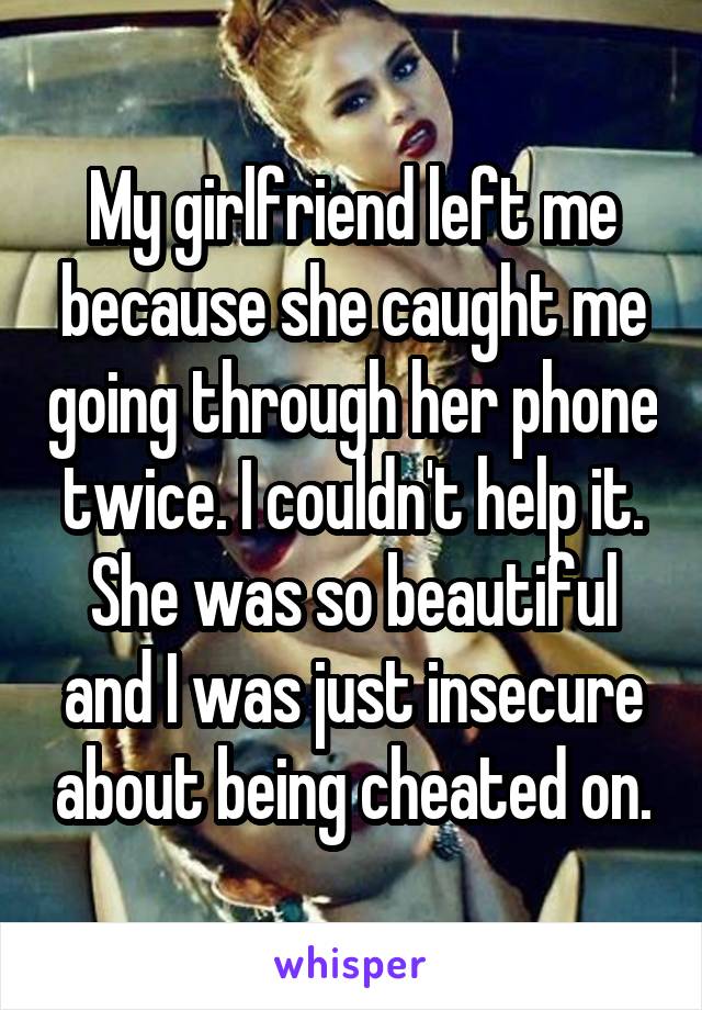 My girlfriend left me because she caught me going through her phone twice. I couldn't help it. She was so beautiful and I was just insecure about being cheated on.