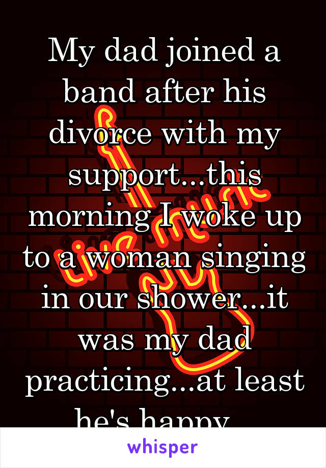 My dad joined a band after his divorce with my support...this morning I woke up to a woman singing in our shower...it was my dad practicing...at least he's happy...