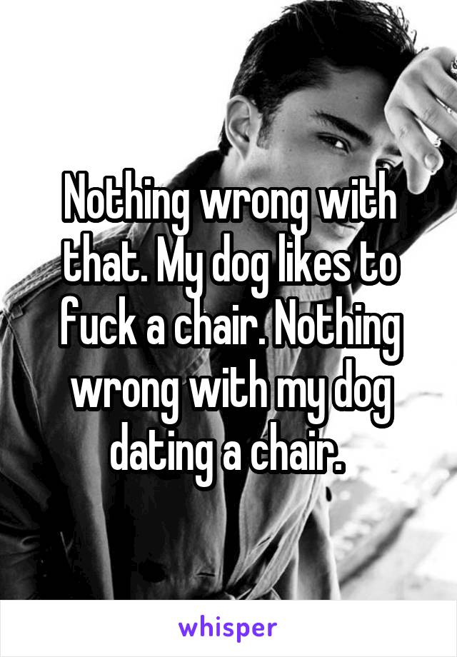 Nothing wrong with that. My dog likes to fuck a chair. Nothing wrong with my dog dating a chair. 