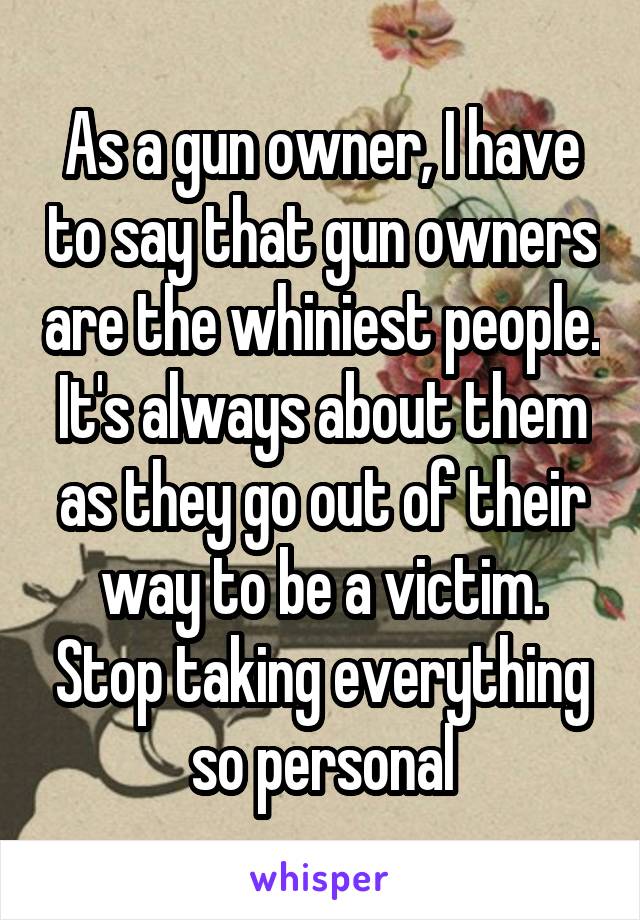 As a gun owner, I have to say that gun owners are the whiniest people. It's always about them as they go out of their way to be a victim. Stop taking everything so personal