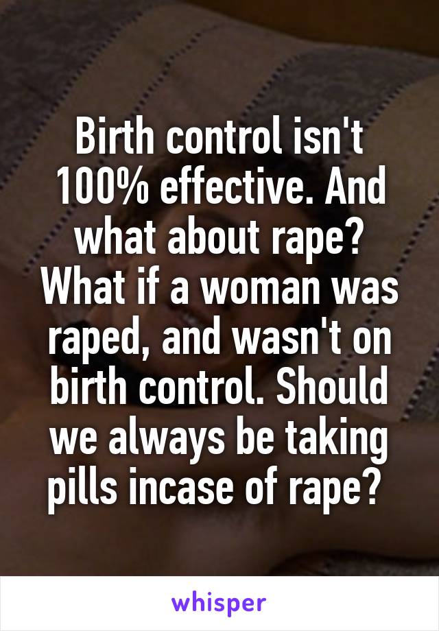 Birth control isn't 100% effective. And what about rape? What if a woman was raped, and wasn't on birth control. Should we always be taking pills incase of rape? 