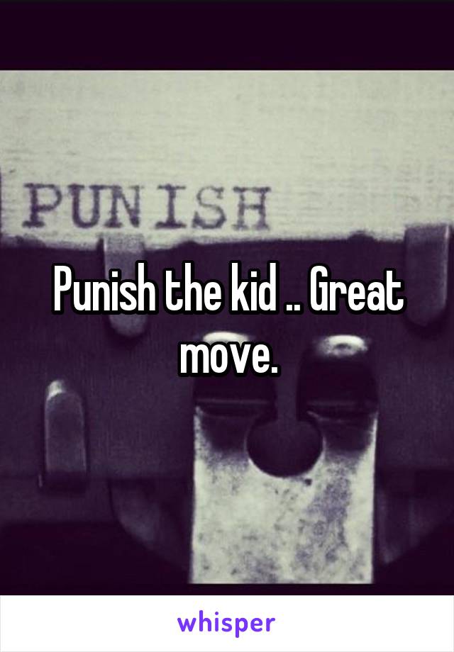 Punish the kid .. Great move.