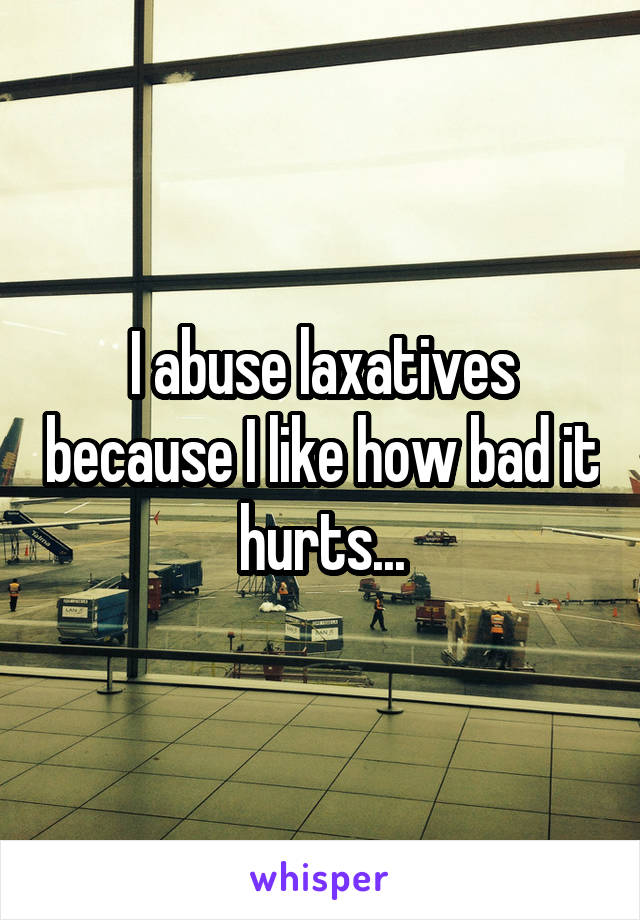 I abuse laxatives because I like how bad it hurts...