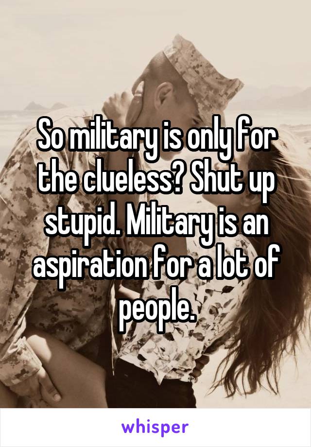 So military is only for the clueless? Shut up stupid. Military is an aspiration for a lot of people.