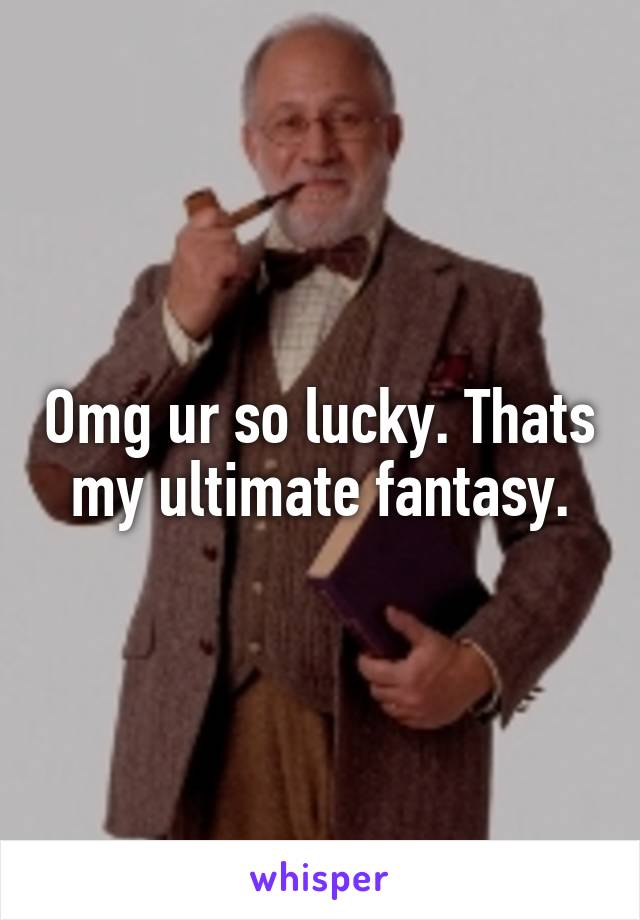 Omg ur so lucky. Thats my ultimate fantasy.