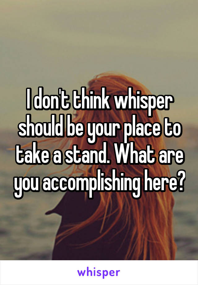 I don't think whisper should be your place to take a stand. What are you accomplishing here?