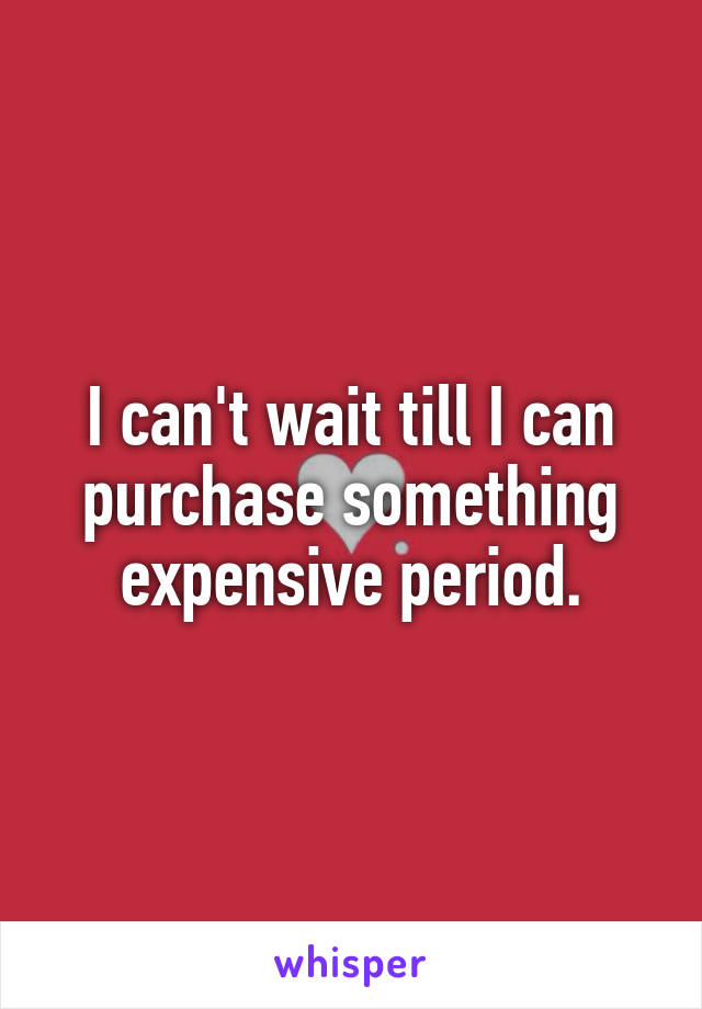 I can't wait till I can purchase something expensive period.