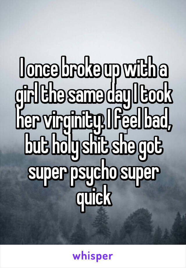 I once broke up with a girl the same day I took her virginity. I feel bad, but holy shit she got super psycho super quick