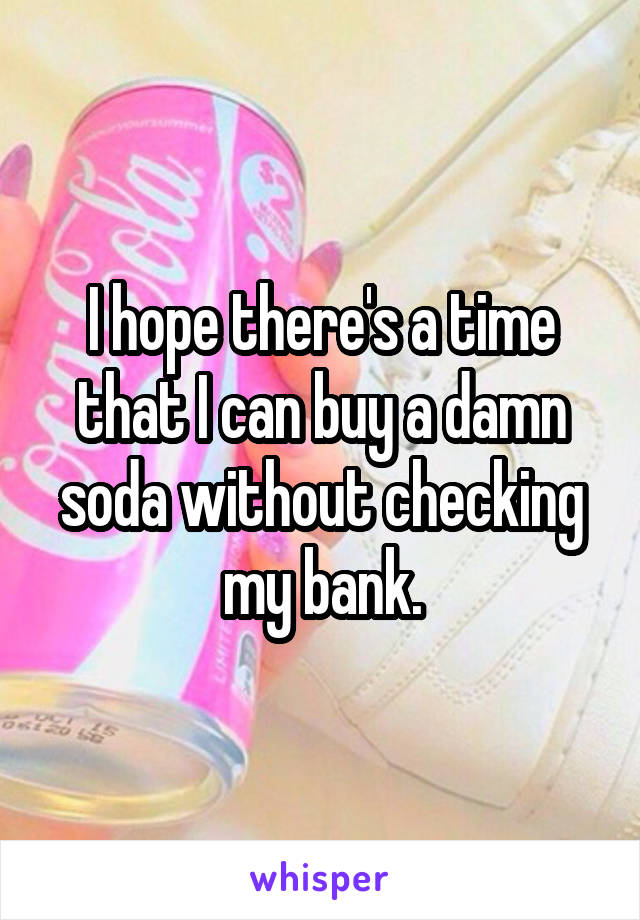 I hope there's a time that I can buy a damn soda without checking my bank.