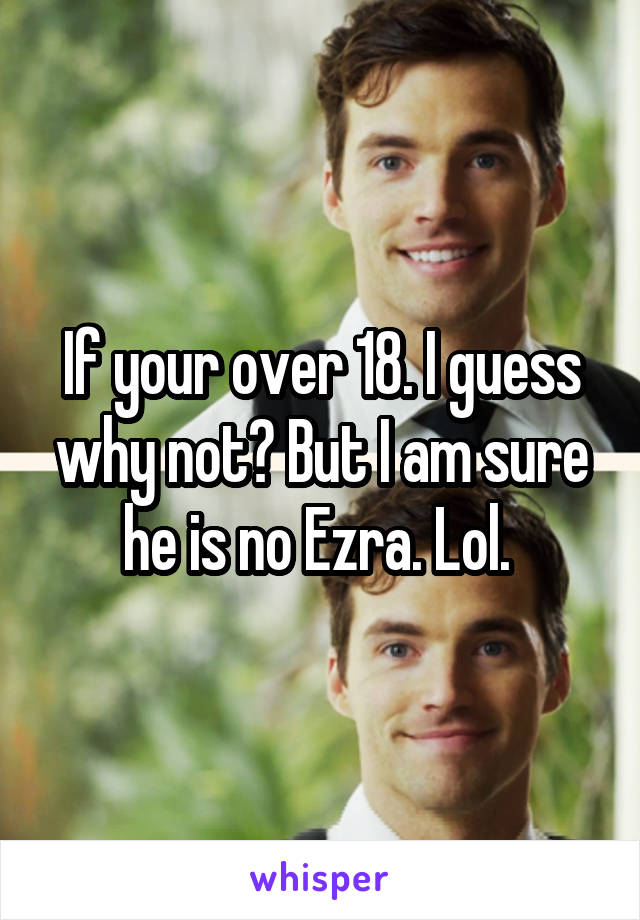 If your over 18. I guess why not? But I am sure he is no Ezra. Lol. 