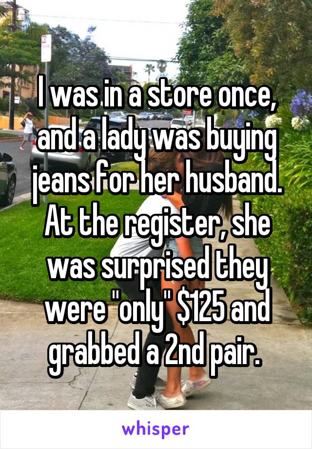 I was in a store once, and a lady was buying jeans for her husband. At the register, she was surprised they were "only" $125 and grabbed a 2nd pair. 