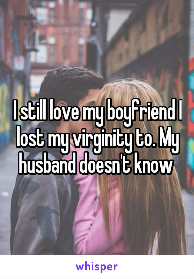 I still love my boyfriend I lost my virginity to. My husband doesn't know 