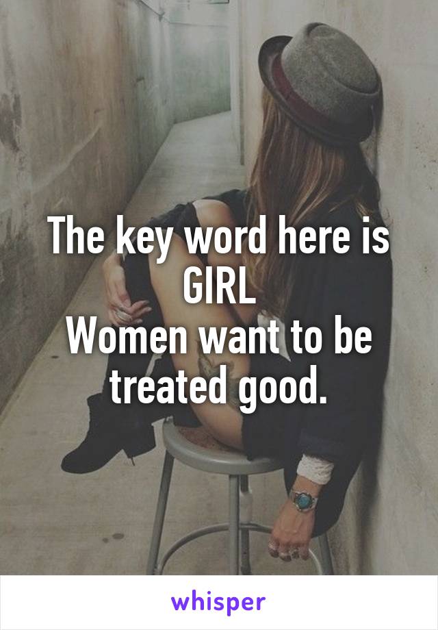 The key word here is GIRL
Women want to be treated good.