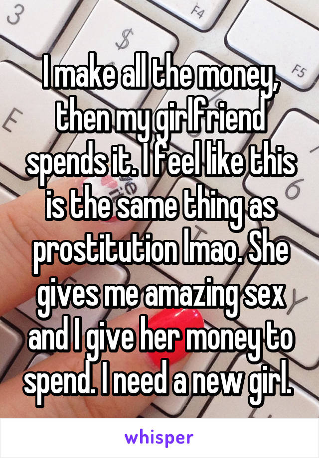 I make all the money, then my girlfriend spends it. I feel like this is the same thing as prostitution lmao. She gives me amazing sex and I give her money to spend. I need a new girl. 