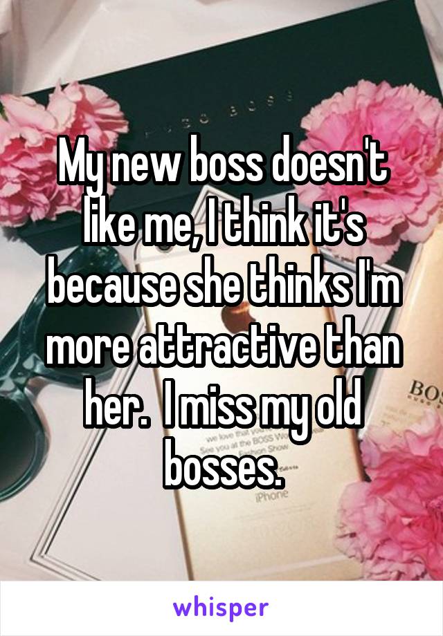 My new boss doesn't like me, I think it's because she thinks I'm more attractive than her.  I miss my old bosses.