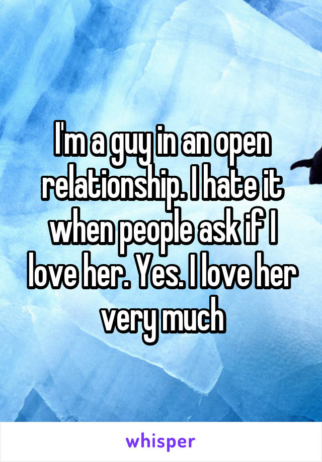 I'm a guy in an open relationship. I hate it when people ask if I love her. Yes. I love her very much