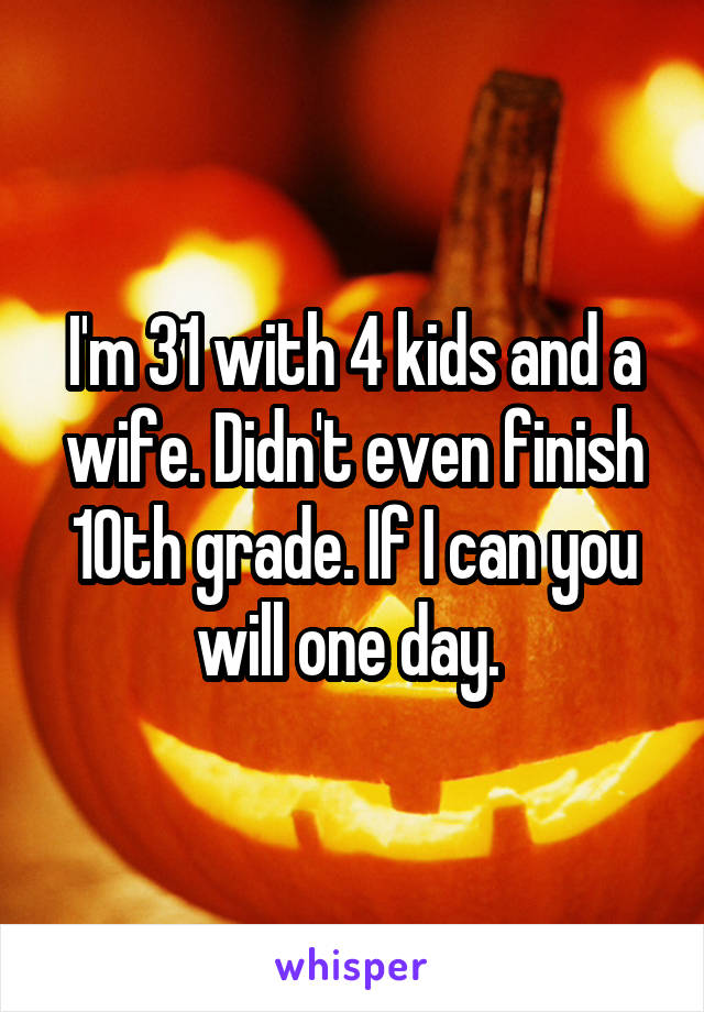 I'm 31 with 4 kids and a wife. Didn't even finish 10th grade. If I can you will one day. 