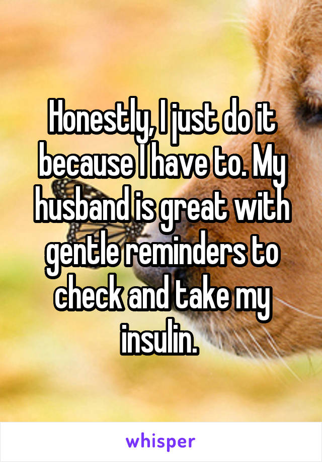 Honestly, I just do it because I have to. My husband is great with gentle reminders to check and take my insulin. 