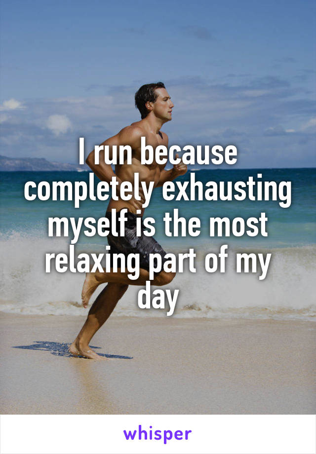 I run because completely exhausting myself is the most relaxing part of my day
