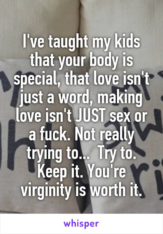 I've taught my kids that your body is special, that love isn't just a word, making love isn't JUST sex or a fuck. Not really trying to...  Try to. Keep it. You're virginity is worth it.