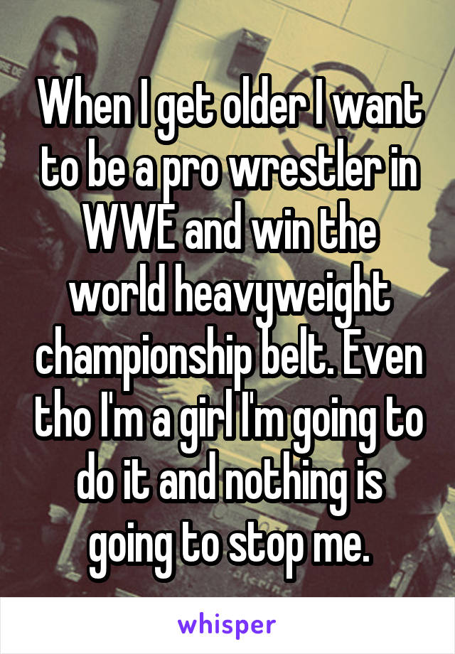 When I get older I want to be a pro wrestler in WWE and win the world heavyweight championship belt. Even tho I'm a girl I'm going to do it and nothing is going to stop me.