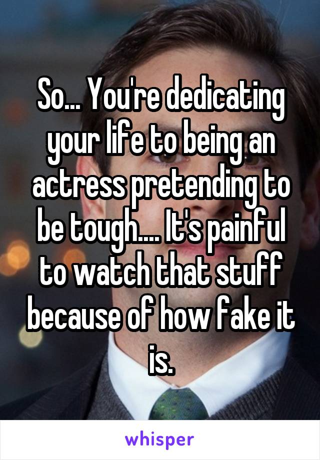 So... You're dedicating your life to being an actress pretending to be tough.... It's painful to watch that stuff because of how fake it is.