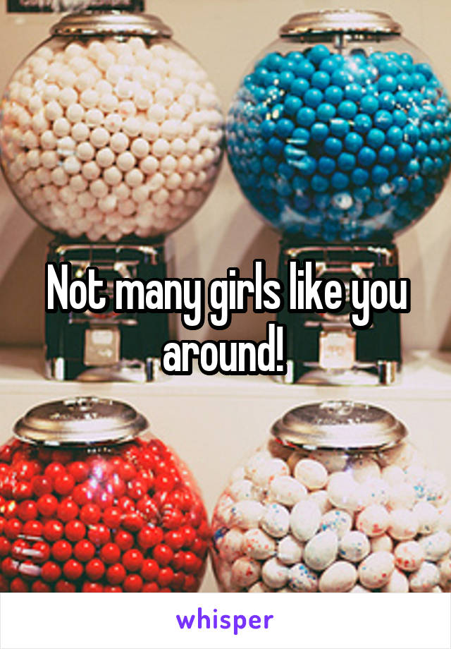 Not many girls like you around! 